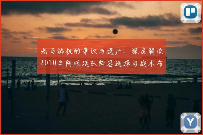 老马执教的争议与遗产：深度解读2010年阿根廷队阵容选择与战术布局