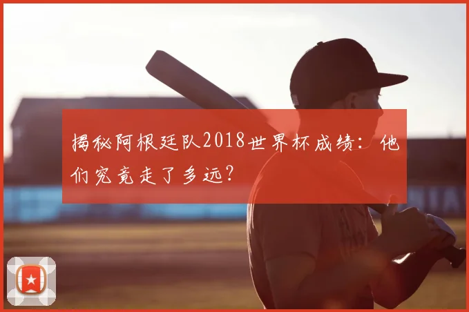 揭秘阿根廷队2018世界杯成绩:他们究竟走了多远?