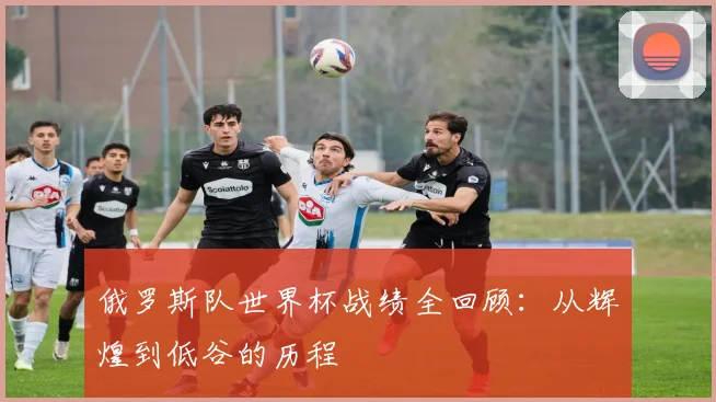 俄罗斯队世界杯战绩全回顾：从辉煌到低谷的历程