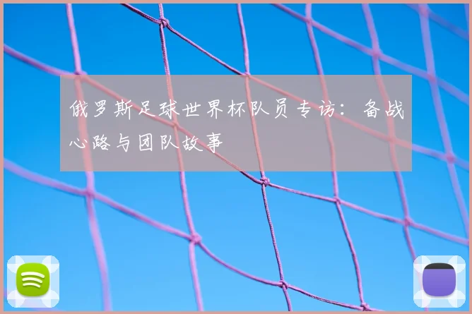 俄罗斯足球世界杯队员专访：备战心路与团队故事