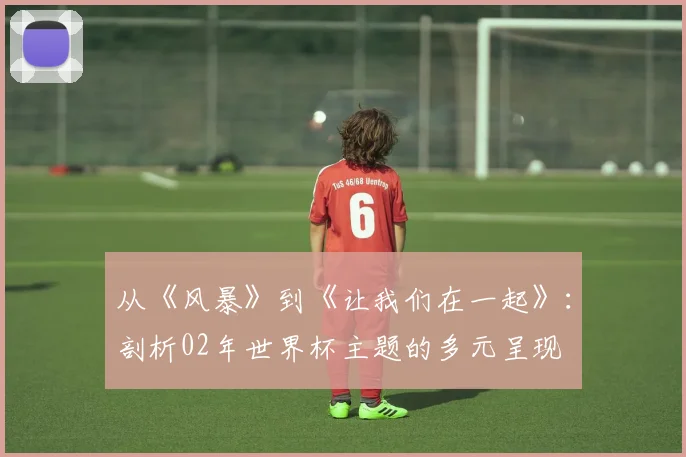 从《风暴》到《让我们在一起》:剖析02年世界杯主题的多元呈现
