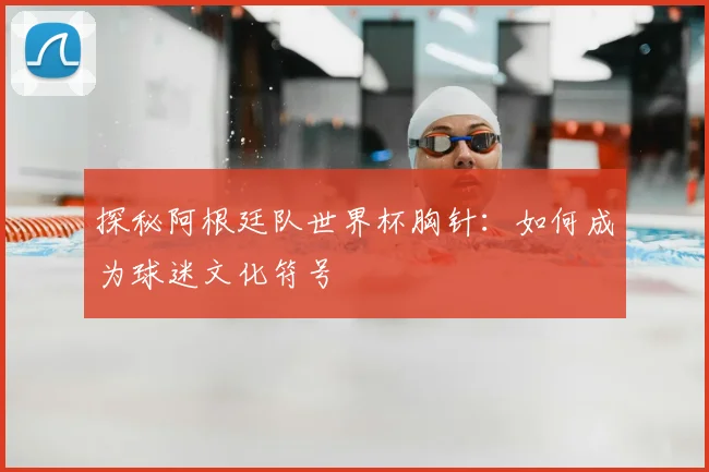 探秘阿根廷队世界杯胸针：如何成为球迷文化符号
