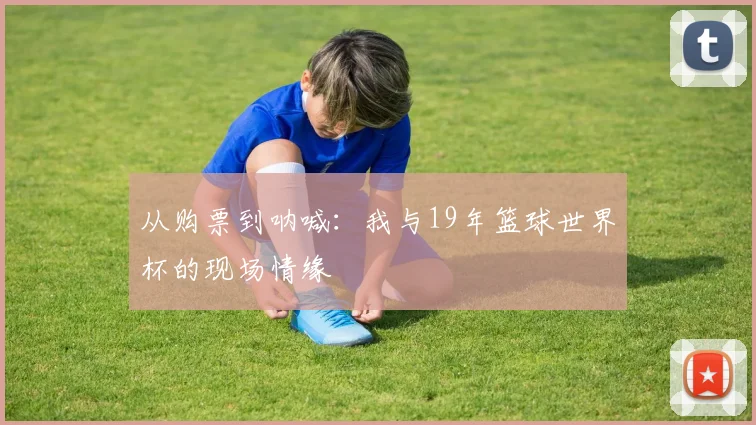 从购票到呐喊：我与19年篮球世界杯的现场情缘