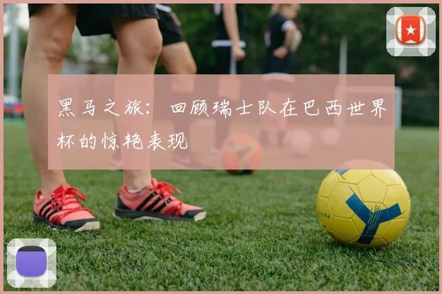 黑马之旅：回顾瑞士队在巴西世界杯的惊艳表现